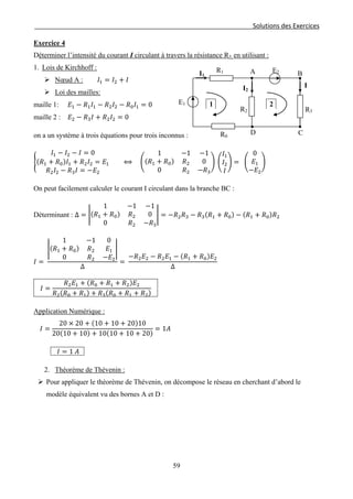 Solutions des Exercices
Exercice 4
Déterminer l’intensité du courant I circulant à travers la résistance R3, en utilisant :
1. Lois de Kirchhoff :
 Nœud A : 𝐼1 = 𝐼2 + 𝐼
 Loi des mailles:
maille 1: 𝐸1 − 𝑅1 𝐼1 − 𝑅2 𝐼2 − 𝑅0 𝐼1 = 0
maille 2 : 𝐸2 − 𝑅3 𝐼 + 𝑅2 𝐼2 = 0
on a un système à trois équations pour trois inconnus :
�
𝐼1 − 𝐼2 − 𝐼 = 0
(𝑅1 + 𝑅0)𝐼1 + 𝑅2 𝐼2 = 𝐸1
𝑅2 𝐼2 − 𝑅3 𝐼 = −𝐸2
⟺ �
1 −1 −1
(𝑅1 + 𝑅0) 𝑅2 0
0 𝑅2 −𝑅3
� �
𝐼1
𝐼2
𝐼
� = �
0
𝐸1
−𝐸2
�
On peut facilement calculer le courant I circulant dans la branche BC :
Déterminant : Δ = �
1 −1 −1
(𝑅1 + 𝑅0) 𝑅2 0
0 𝑅2 −𝑅3
� = −𝑅2 𝑅3 − 𝑅3(𝑅1 + 𝑅0) − (𝑅1 + 𝑅0)𝑅2
𝐼 =
�
1 −1 0
(𝑅1 + 𝑅0) 𝑅2 𝐸1
0 𝑅2 −𝐸2
�
Δ
=
−𝑅2 𝐸2 − 𝑅2 𝐸1 − (𝑅1 + 𝑅0)𝐸2
∆
𝐼 =
𝑅2 𝐸1 + (𝑅0 + 𝑅1 + 𝑅2)𝐸2
𝑅2(𝑅0 + 𝑅1) + 𝑅3(𝑅0 + 𝑅1 + 𝑅2)
Application Numérique :
𝐼 =
20 × 20 + (10 + 10 + 20)10
20(10 + 10) + 10(10 + 10 + 20)
= 1𝐴
𝐼 = 1 𝐴
2. Théorème de Thévenin :
 Pour appliquer le théorème de Thévenin, on décompose le réseau en cherchant d’abord le
modèle équivalent vu des bornes A et D :
1
B
C
R3
R1 E2
R2
E1
I
D
A
R0
I1
I2
2
59
 