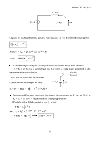 Solutions des Exercices
Ce circuit est exactement le même que celui étudié au cours. On peut donc immédiatement écrire :
( ) 




 −=
−
1
10
τ
t
eEtu
Avec : 𝜏1 = 𝑅1 𝐶 = 20. 10+3
. 100. 10−6
= 2𝑠
Donc : ( ) 



 −=
−
2
110
t
etu
• Ce circuit classique correspond à la charge d’un condensateur au travers d’une résistance.
A t=10 s, on bascule le commutateur dans la position C. Notre circuit correspond à celui
représenté sur la figure ci-dessous.
Nous pouvons considérer l’instant t=10 s
Comme notre nouvelle origine des temps.
𝑈1 = 𝑈(𝑡 = 10𝑠) = 10 �1 − 𝑒−
10
2 � = 9.93 𝑉
• On peut considérer qu’au moment du basculement du commutateur sur C, on a en fait 𝑈1 =
𝐸0 = 10 𝑉, c-à-d que le circuit aura atteint son régime permanent.
D’après le schéma de la figure (voir le cours) ; on tire :
𝑈(𝑡) = 𝐸0 �𝑒
−
𝑡
𝜏2�
Avec : 𝜏2 = 𝑅2 𝐶 = 5. 10+3
. 100. 10−6
= 0.5 𝑠
𝑈(𝑡) = 10 �𝑒−
𝑡
0.5� 𝑈(𝑡) = 10𝑒−2𝑡
c
C=100µF
Ω= KR 52
)(tU
C=100µF ( )tu
Ω= KR 201
E0=10
62
 