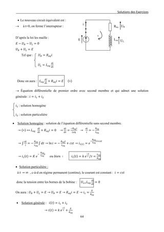 Solutions des Exercices
• Le nouveau circuit équivalent est :
→ à t=0, on ferme l’interrupteur :
D’après la loi les maille :
𝐸 − 𝑈 𝑅 − 𝑈𝐿 = 0
𝑈 𝑅 + 𝑈𝐿 = 𝐸
Tel que : 𝑈 𝑅 = 𝑅 𝑒𝑞 𝑖
𝑈𝐿 = 𝐿 𝑒𝑞
𝑑𝑖
𝑑𝑡
Donc on aura : 𝐿 𝑒𝑞
𝑑𝑖
𝑑𝑡
+ 𝑅 𝑒𝑞 𝑖 = 𝐸 (∗)
→ Équation différentielle de premier ordre avec second membre et qui admet une solution
générale : 𝑖 = 𝑖1 + 𝑖2
𝑖1 : solution homogéne
𝑖2 : solution particulière
• Solution homogène : solution de l’équation différentielle sans second membre.
→ (∗) ↔ 𝐿 𝑒𝑞
𝑑𝑖
𝑑𝑡
+ 𝑅 𝑒𝑞 𝑖 = 0 →
𝑑𝑖
𝑑𝑡
=
−𝑅 𝑒𝑞 𝑖
𝐿𝑒𝑞
→
𝑑𝑖
𝑖
= −
𝑅 𝑒𝑞
𝐿 𝑒𝑞
→ ∫
𝑑𝑖
𝑖
= −
𝑅 𝑒𝑞
𝐿 𝑒𝑞
∫ 𝑑𝑡 → ln 𝑖 = −
𝑅 𝑒𝑞 𝑡
𝐿 𝑒𝑞
+ 𝑐𝑠𝑡 → 𝑖1(𝑡) = 𝑒
−
𝑅 𝑒𝑞
𝐿 𝑒𝑞
𝑡+𝑐𝑠𝑡
→ 𝑖1(𝑡) = 𝐾 𝑒
−
𝑅 𝑒𝑞
𝐿 𝑒𝑞
𝑡
𝑜𝑢 𝑏𝑖𝑒𝑛 ∶ 𝑖1(𝑡) = 𝑘 𝑒
−𝑡
𝜏 /𝜏 =
𝐿 𝑒𝑞
𝑅 𝑒𝑞
• Solution particulière :
à 𝑡 → ∞ , c-à-d en régime permanent (continu), le courant est constant : 𝑖 = 𝑐𝑠𝑡
donc la tension entre les bornes de la bobine : 𝑈𝐿= 𝐿 𝑒𝑞
𝑑𝑖
𝑑𝑡
= 0
On aura : 𝑈 𝑅 + 𝑈𝐿 = 𝐸 → 𝑈 𝑅 = 𝐸 → 𝑅 𝑒𝑞 𝑖 = 𝐸 → 𝑖1 =
𝐸
𝑅 𝑒𝑞
• Solution générale : 𝑖(𝑡) = 𝑖1 + 𝑖2
→ 𝑖(𝑡) = 𝑘 𝑒
−𝑡
𝜏 +
𝐸
𝑅 𝑒𝑞
UL
Req
i
UR
Leq
+
E
64
 