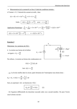 Solutions des Exercices
• Détermination de la constant K se fera è l’aide des conditions initiales :
à l’instant = 0 , l’intensité du courant est nulle, donc
𝑖(𝑡 = 0) = 0 → 𝑘𝑒0
+
𝐸
𝑅 𝑒𝑞
= 0 → 𝑘 =
−𝐸
𝑅 𝑒𝑞
Enfin : 𝑖(𝑡) =
𝐸
𝑅 𝑒𝑞
�1 − 𝑒
−𝑡
𝜏 � 𝑎𝑣𝑒𝑐 ∶ 𝜏 =
𝐿 𝑒𝑞
𝑅 𝑒𝑞
Application Numérique :
𝐸
𝑅 𝑒𝑞
=
6
2000
= 3 × 10−3
; 𝜏 =
𝐿 𝑒𝑞
𝑅 𝑒𝑞
=
45×10−3
2×103 = 22,5 × 10−6
𝑖(𝑡) = 3 × 10−3
�1 − 𝑒
−𝑡
𝜏 � ; 𝜏 = 22,5 × 10−6
𝑠
Exercice 3
Déterminer les variations de 𝑈(𝑡) :
• La tention aux bornes de la bobine
est égale à : 𝑈𝐿 =
𝐿𝑑𝑖
𝑑𝑡
Par ailleurs , la tension au bornes des condeusateur est :
𝑈(𝑡) =
1
𝑐
∫ 𝑖(𝑡). 𝑑𝑡
Soit 𝑖(𝑡) = 𝑐
𝑑𝑢
𝑑𝑡
La loi des mailles dans le circuit, après fermeture de l’interrupteur nous donne donc :
𝐸0 = 𝑈𝐿 + 𝑈(𝑡) = 𝐿
𝑑𝑖
𝑑𝑡
+
1
𝐶
� 𝑖 𝑑𝑡
Soit, en exprimant 𝑖(𝑡) en fonction de 𝑈(𝑡) :
𝐸0= 𝐿𝐶
𝑑2 𝑈
𝑑𝑡2 + 𝑈(𝑡) (1)
Equation différentielle du deuxième (second) ordre avec second membre. On peut l’écrire
sous la forme suivant :
µFC 50=
VE 100 = ( )ti
( )tu
mHL 10=
K
65
 