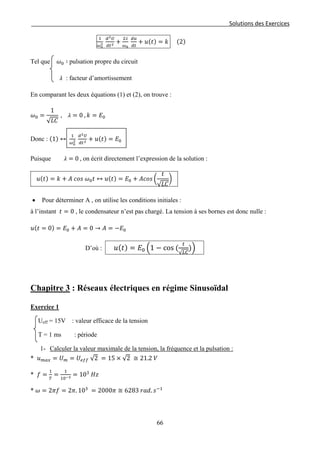 Solutions des Exercices
1
𝜔0
2
𝑑2 𝑈
𝑑𝑡2 +
2 𝜆
𝜔0
𝑑𝑢
𝑑𝑡
+ 𝑢(𝑡) = 𝑘 (2)
Tel que 𝜔0 ∶ pulsation propre du circuit
𝜆 : facteur d’amortissement
En comparant les deux équations (1) et (2), on trouve :
𝜔0 =
1
√ 𝐿𝐶
, 𝜆 = 0 , 𝑘 = 𝐸0
Donc : (1) ↔
1
𝜔0
2
𝑑2 𝑈
𝑑𝑡2 + 𝑢(𝑡) = 𝐸0
Puisque 𝜆 = 0 , on écrit directement l’expression de la solution :
𝑢(𝑡) = 𝑘 + 𝐴 𝑐𝑜𝑠 𝜔0 𝑡 ↔ 𝑢(𝑡) = 𝐸0 + 𝐴𝑐𝑜𝑠 �
𝑡
√ 𝐿𝐶
�
• Pour déterminer A , on utilise les conditions initiales :
à l’instant 𝑡 = 0 , le condensateur n’est pas chargé. La tension à ses bornes est donc nulle :
𝑢(𝑡 = 0) = 𝐸0 + 𝐴 = 0 → 𝐴 = −𝐸0
D’où : 𝑢( 𝑡) = 𝐸0 �1 − cos (
𝑡
√ 𝐿𝐶
)�
Chapitre 3 : Réseaux électriques en régime Sinusoïdal
Exercice 1
Ueff = 15V : valeur efficace de la tension
T = 1 ms : période
1- Calculer la valeur maximale de la tension, la fréquence et la pulsation :
* 𝑢 𝑚𝑎𝑥 = 𝑈 𝑚 = 𝑈𝑒𝑓𝑓 √2 = 15 × √2 ≅ 21.2 𝑉
* 𝑓 =
1
𝑇
=
1
10−3 = 103
𝐻𝑧
* 𝜔 = 2𝜋𝑓 = 2𝜋. 103
= 2000𝜋 ≅ 6283 𝑟𝑎𝑑. 𝑠−1
66
 
