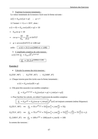 Solutions des Exercices
2- Exprimer la tension instantanée :
La valeur instantanée de la tension s’écrit sous la forme suivante :
𝑢(𝑡) = 𝑈 𝑚 𝑐𝑜𝑠(𝜔𝑡 + 𝜑) ; 𝜑 = ?
A l’instant t = 0, 𝑢 = 10 𝑉 ; donc :
𝑢 (𝑡 = 0) = 𝑈 𝑚 𝑐𝑜𝑠(𝜔(0) + 𝜑) = 10
→ 𝑈 𝑚 𝑐𝑜𝑠 𝜑 = 10
→ 𝑐𝑜𝑠 𝜑 =
10
𝑈 𝑚
=
10
21.2
≅ 0.4717
→ 𝜑 = 𝑎𝑟𝑐𝑐𝑜𝑠(0.4717) ≅ 1.08 𝑟𝑎𝑑
enfin : 𝑢 (𝑡) = 21.2 𝑐𝑜𝑠(2000 𝜋𝑡 + 1.08)
3- L’amplitude complexe de cette tension :
𝑢 (𝑡) 𝑈 = 𝑈𝑒𝑓𝑓√2 𝑒 𝑗(𝜔𝑡+𝜑)
𝑈 = 21.2 𝑒𝑗(2000𝜋𝑡+1.08)
Exercice 2
• Calculer la somme des trois tensions :
𝑈1(55𝑉 , 90°) ; 𝑈2(75𝑉 , 45°) ; 𝑈3(100𝑉 , 0°)
⇒ Chaque tension peut être écrite sous la forme instantanée :
𝑢 (𝑡) = 𝑈 𝑚 𝑐𝑜𝑠(𝜔(0) + 𝜑)
⇒ Elle peut être associée à un nombre complexe :
𝑈 = 𝑈 𝑚 𝑒 𝑗(𝜔𝑡+𝜑)
= 𝑈 𝑚[𝑐𝑜𝑠(𝜔𝑡 + 𝜑) + 𝑗 sin(𝜔𝑡 + 𝜑)]
⇒ Pour faciliter les calculs, on réduit l’expression du nombre complexe
𝑈 = 𝑈 𝑚 𝑒 𝑗𝜑
= 𝑈 𝑚(𝑐𝑜𝑠 𝜑 + 𝑗 sin 𝜑) (𝜔𝑡) est toujours constante (même fréquence).
𝑈1(55 𝑉 , 90°) ⟺ 𝑈1 = 55 𝑒 𝑗� 𝜋
2� �
= 55 �𝑐𝑜𝑠
𝜋
2
+ 𝑗 sin
𝜋
2
� = 55𝑗
𝑈2(75 𝑉 , 45°) ⟺ 𝑈2 = 75 𝑒 𝑗� 𝜋
4� �
= 75 �𝑐𝑜𝑠
𝜋
4
+ 𝑗 sin
𝜋
4
� = 75 �
√2
2
+ 𝑗
√2
2
� = 75
√2
2
(1 + 𝑗)
𝑈3 (100 𝑉 , 0°) ⟺ 𝑈3 = 100 𝑒 𝑗(0)
= 100(cos 0 + 𝑗 sin 0) = 100
la somme des tensions :
67
 