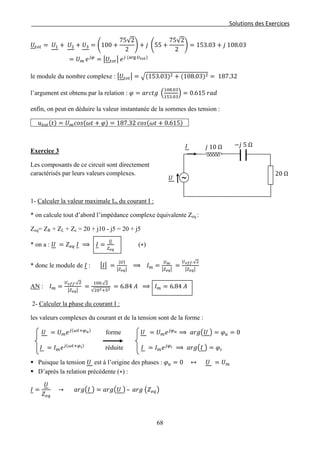 Solutions des Exercices
𝑈𝑡𝑜𝑡 = 𝑈1 + 𝑈2 + 𝑈3 = �100 +
75√2
2
� + 𝑗 �55 +
75√2
2
� = 153.03 + 𝑗 108.03
= 𝑈 𝑚 𝑒 𝑗𝜑
= �𝑈𝑡𝑜𝑡� 𝑒 𝑗 (arg 𝑈𝑡𝑜𝑡)
le module du nombre complexe : �𝑈𝑡𝑜𝑡� = �(153.03)2 + (108.03)2 = 187.32
l’argument est obtenu par la relation : 𝜑 = 𝑎𝑟𝑐𝑡𝑔 �
108.03
153.03
� = 0.615 𝑟𝑎𝑑
enfin, on peut en déduire la valeur instantanée de la sommes des tension :
𝑢 𝑡𝑜𝑡(𝑡) = 𝑈 𝑚 𝑐𝑜𝑠(𝜔𝑡 + 𝜑) = 187.32 𝑐𝑜𝑠(𝜔𝑡 + 0.615)
Exercice 3
Les composants de ce circuit sont directement
caractérisés par leurs valeurs complexes.
1- Calculer la valeur maximale Im du courant I :
* on calcule tout d’abord l’impédance complexe équivalente Zeq :
Zeq= ZR + ZL + Zc = 20 + j10 - j5 = 20 + j5
* on a : 𝑈 = 𝑍 𝑒𝑞 𝐼 ⟹ 𝐼 =
𝑈
𝑍 𝑒𝑞
(∗)
* donc le module de 𝐼 : �𝐼� =
|𝑈|
�𝑍 𝑒𝑞�
⟹ 𝐼 𝑚 =
𝑈 𝑚
�𝑍 𝑒𝑞�
=
𝑈 𝑒𝑓𝑓.√2
�𝑍 𝑒𝑞�
AN : 𝐼 𝑚 =
𝑈 𝑒𝑓𝑓.√2
�𝑍 𝑒𝑞�
=
100.√2
√202+52
= 6.84 𝐴 ⟹ 𝐼 𝑚 = 6.84 𝐴
2- Calculer la phase du courant I :
les valeurs complexes du courant et de la tension sont de la forme :
𝑈 = 𝑈 𝑚 𝑒 𝑗(𝜔𝑡+𝜑 𝑢)
forme 𝑈 = 𝑈 𝑚 𝑒 𝑗𝜑 𝑢 ⟹ 𝑎𝑟𝑔�𝑈 � = 𝜑 𝑢 = 0
𝐼 = 𝐼 𝑚 𝑒 𝑗(𝜔𝑡+𝜑 𝑖)
réduite 𝐼 = 𝐼 𝑚 𝑒 𝑗𝜑 𝑖 ⟹ 𝑎𝑟𝑔�𝐼 � = 𝜑𝑖
 Puisque la tension 𝑈 est à l’origine des phases : 𝜑 𝑢 = 0 ↔ 𝑈 = 𝑈 𝑚
 D’après la relation précédente (∗) :
𝐼 =
𝑈
𝑍 𝑒𝑞
→ 𝑎𝑟𝑔�𝐼 � = 𝑎𝑟𝑔�𝑈 � – 𝑎𝑟𝑔 �𝑍 𝑒𝑞�
𝑗 10 Ω −𝑗 5 Ω
20 Ω
𝑈 ∼
𝐼
68
 