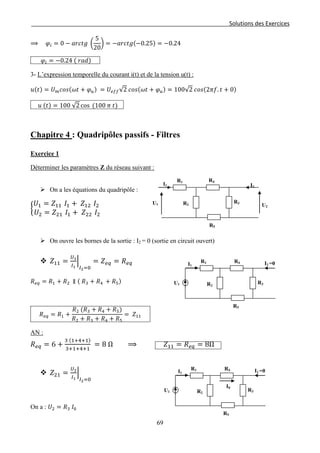 Solutions des Exercices
⟹ 𝜑𝑖 = 0 − 𝑎𝑟𝑐𝑡𝑔 �
5
20
� = −𝑎𝑟𝑐𝑡𝑔(−0.25) = −0.24
𝜑𝑖 = −0.24 ( 𝑟𝑎𝑑)
3- L’expression temporelle du courant i(t) et de la tension u(t) :
𝑢(𝑡) = 𝑈 𝑚 𝑐𝑜𝑠(𝜔𝑡 + 𝜑 𝑢) = 𝑈𝑒𝑓𝑓√2 𝑐𝑜𝑠(𝜔𝑡 + 𝜑 𝑢) = 100√2 𝑐𝑜𝑠(2𝜋𝑓. 𝑡 + 0)
𝑢 (𝑡) = 100 √2 cos (100 𝜋 𝑡)
Chapitre 4 : Quadripôles passifs - Filtres
Exercice 1
Déterminer les paramètres Z du réseau suivant :
 On a les équations du quadripôle :
�
𝑈1 = 𝑍11 𝐼1 + 𝑍12 𝐼2
𝑈2 = 𝑍21 𝐼1 + 𝑍22 𝐼2
 On ouvre les bornes de la sortie : I2 = 0 (sortie en circuit ouvert)
 𝑍11 =
𝑈1
𝐼1
�
𝐼2=0
= 𝑍 𝑒𝑞 = 𝑅 𝑒𝑞
𝑅 𝑒𝑞 = 𝑅1 + 𝑅2 ∥ ( 𝑅3 + 𝑅4 + 𝑅5)
𝑅 𝑒𝑞 = 𝑅1 +
𝑅2 (𝑅3 + 𝑅4 + 𝑅5)
𝑅2 + 𝑅3 + 𝑅4 + 𝑅5
= 𝑍11
AN :
𝑅 𝑒𝑞 = 6 +
3 (1+4+1)
3+1+4+1
= 8 Ω ⟹ 𝑍11 = 𝑅 𝑒𝑞 = 8Ω
 𝑍21 =
𝑈2
𝐼1
�
𝐼2=0
On a : 𝑈2 = 𝑅3 𝐼0
R5
R1 R4
I1 I2
R2
R3U1 U2
R5
R1 R4
I1 I2 =0
R2
R3U1
R5
R1 R4
I1 I2 =0
R2
R3U1
I0
69
 