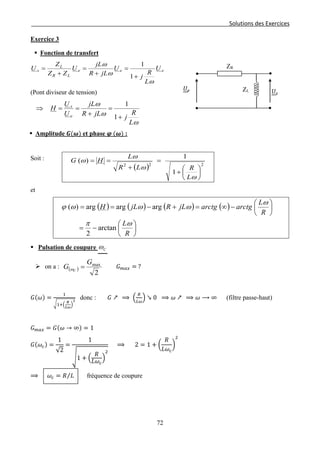 Solutions des Exercices
Exercice 3
 Fonction de transfert
eee
LR
L
s U
L
R
j
U
jLR
jL
U
ZZ
Z
U
ω
ω
ω
+
=
+
=
+
=
1
1
(Pont diviseur de tension)
ω
ω
ω
L
R
jjLR
jL
U
U
H
e
s
+
=
+
==⇒
1
1
 Amplitude 𝑮(𝝎) et phase 𝝋 (𝝎) :
Soit :
( ) 222
1
1
)(






+
=
+
==
ω
ω
ω
ω
L
RLR
L
HG
et
( ) ( ) ( ) ( )






−=






−∞=+−==
R
L
R
L
arctgarctgjLRjLH
ωπ
ω
ωωωϕ
arctan
2
argargarg)(
 Pulsation de coupure Cω
 on a : ( )
2
maxG
G C
=ω 𝐺 𝑚𝑎𝑥 = ?
𝐺(𝜔) =
1
�1+�
𝑅
𝐿𝜔
�
2
donc : 𝐺 ↗ ⟹ �
𝑅
𝐿𝜔
� ↘ 0 ⟹ 𝜔 ↗ ⟹ 𝜔 ⟶ ∞ (filtre passe-haut)
𝐺 𝑚𝑎𝑥 = 𝐺(𝜔 → ∞) = 1
𝐺(𝜔𝑐) =
1
√2
=
1
�1 + �
𝑅
𝐿𝜔𝑐
�
2
⟹ 2 = 1 + �
𝑅
𝐿𝜔𝑐
�
2
⟹ 𝜔𝑐 = 𝑅 𝐿⁄ fréquence de coupure
ZL
ZR
𝑈𝑠
𝑈𝑒
72
 