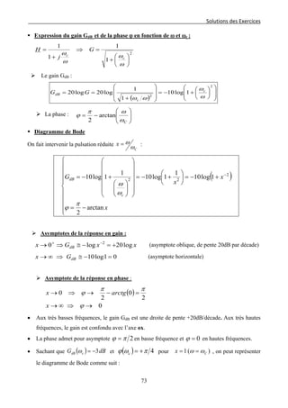 Solutions des Exercices
 Expression du gain GdB et de la phase ϕ en fonction de ω et ωc :
2
1
1
1
1






+
=⇒
+
=
ω
ω
ω
ω
c
c
G
j
H
 Le gain GdB :
( ) 













+−=








+
==
2
2
1log10
1
1
log20log20
ω
ω
ωω
c
c
dB GG
 La phase :






−=
Cω
ωπ
ϕ arctan
2
 Diagramme de Bode
On fait intervenir la pulsation réduite
C
x
ω
ω= :
( )










−=
+−=





+−=




















+−= −
x
x
x
G
c
dB
arctan
2
1log10
1
1log10
1
1log10 2
22
π
ϕ
ω
ω
 Asymptotes de la réponse en gain :
xxGx dB log20log0 2
+=−≅⇒→ −+
(asymptote oblique, de pente 20dB par décade)
01log10 =−≅⇒∞→ dBGx (asymptote horizontale)
 Asymptote de la réponse en phase :
( )
0
2
0
2
0
→⇒∞→
=−→⇒→
ϕ
ππ
ϕ
x
arctgx
• Aux très basses fréquences, le gain GdB est une droite de pente +20dB/décade. Aux très hautes
fréquences, le gain est confondu avec l’axe ox.
• La phase admet pour asymptote 2πϕ = en basse fréquence et 0=ϕ en hautes fréquences.
• Sachant que ( ) dBG cdB 3−=ω et ( ) 4πωϕ +=c pour )(1 Cx ωω == , on peut représenter
le diagramme de Bode comme suit :
73
 