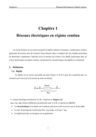 Chapitre 1                                                                                         Réseaux électriques en régime continu 
 
1
Chapitre 1
Réseaux électriques en régime continu
Un circuit linéaire est un circuit constitué de dipôles linéaires (résistance, condensateur, bobine,
générateur de tension et/ou de courant). Nous donnons dans ce chapitre des lois simples permettant
de déterminer simplement l’intensité et/ou la tension aux bornes d’un dipôle quelconque dans un
circuit fonctionnant en régime continu, connaissant les caractéristiques des dipôles le constituant.
1. Définitions
1.1. Dipôle
Un dipôle est un circuit accessible par deux bornes A et B, il peut être caractérisé par, un
courant i qui le traverse et la tension u, entre ses bornes.
i : courant électrique circulant de A à B, s’exprime en Ampère (A).
uAB = uA –uB : tension (différence de potentiel) entre A et B, s’exprime en volt (V).
 La caractéristique d’un dipôle est la relation entre u et i, elle est écrite sous la forme u (i).
 Le sens de passage du courant peut être : iAB ou iBA, avec iAB = - iBA.
 Un dipôle peut être un récepteur ou un générateur :
Dipôle
A Bi
uAB
 