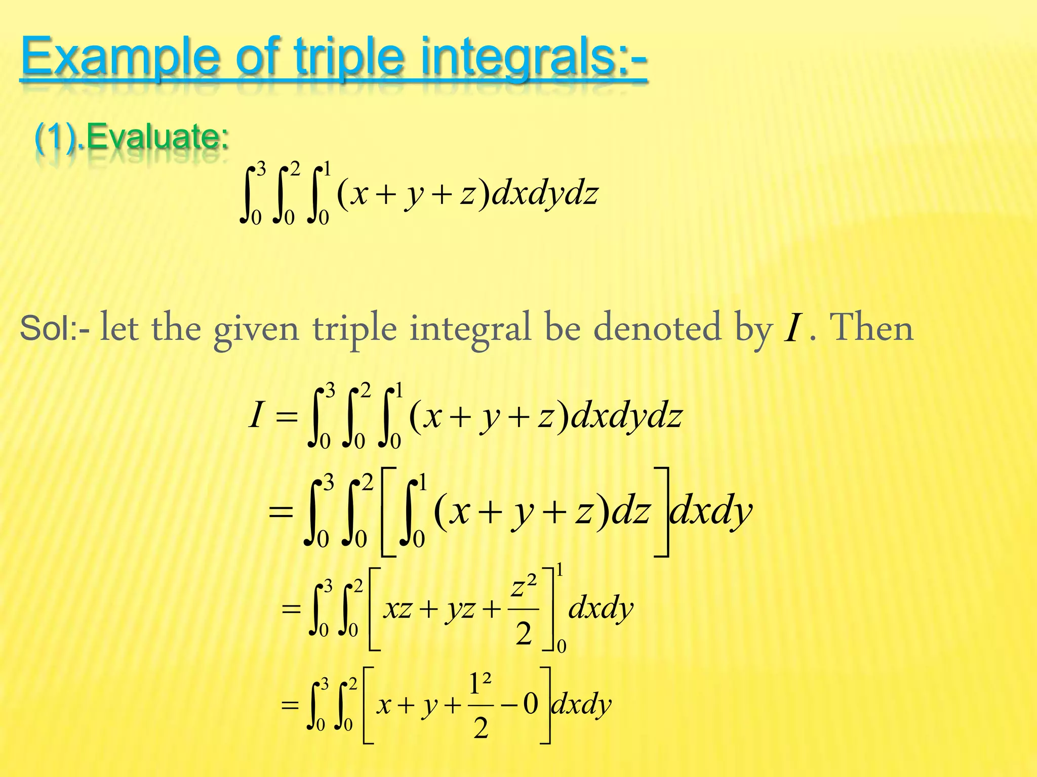 Example of triple integrals:-
(1).Evaluate:
Sol:- let the given triple integral be denoted by . Then
   
3
0
2
0
1
0
)( dxdydzzyx
I
   
3
0
2
0
1
0
)( dxdydzzyxI
dxdydzzyx   


 
3
0
2
0
1
0
)(
dxdy
z
yzxz  




3
0
2
0
1
02
²
dxdyyx  




3
0
2
0
0
2
²1
 