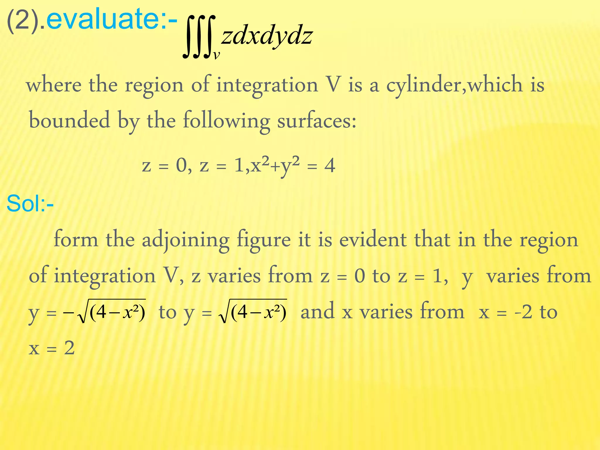 (2).evaluate:-
where the region of integration V is a cylinder,which is
bounded by the following surfaces:
z = 0, z = 1,x²+y² = 4
Sol:-
form the adjoining figure it is evident that in the region
of integration V, z varies from z = 0 to z = 1, y varies from
y = to y = and x varies from x = -2 to
x = 2
dxdydzz
v
²)4( x ²)4( x
 