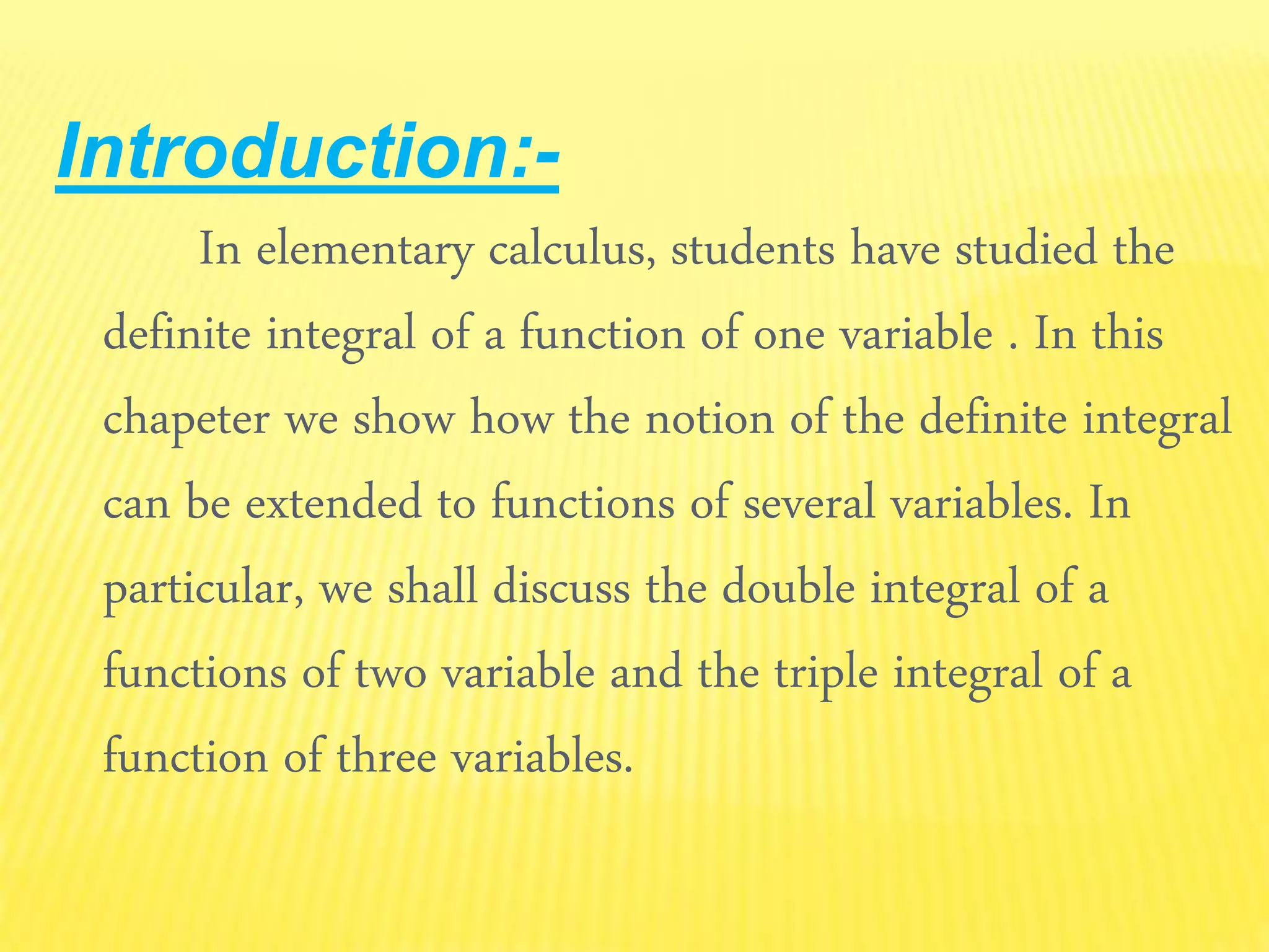 Introduction:-
In elementary calculus, students have studied the
definite integral of a function of one variable . In this
chapeter we show how the notion of the definite integral
can be extended to functions of several variables. In
particular, we shall discuss the double integral of a
functions of two variable and the triple integral of a
function of three variables.
 