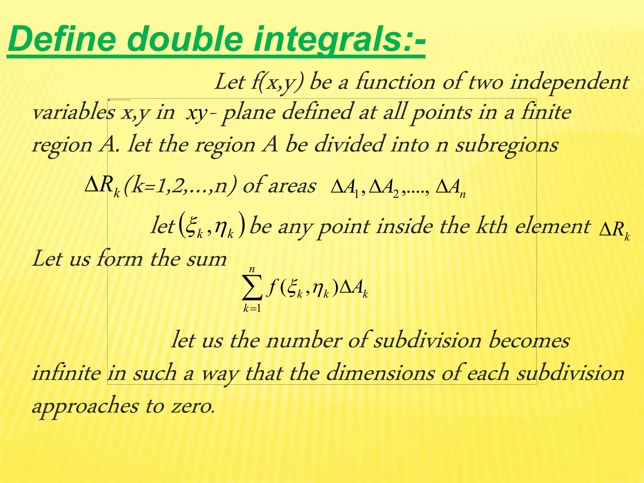 Define double integrals:-
Let f(x,y) be a function of two independent
variables x,y in - plane defined at all points in a finite
region A. let the region A be divided into n subregions
(k=1,2,…,n) of areas
let be any point inside the kth element
Let us form the sum
let us the number of subdivision becomes
infinite in such a way that the dimensions of each subdivision
approaches to zero.
kR nAAA  ,....,, 21
 kk  , kR


n
k
kkk Af
1
),( 
xy
 