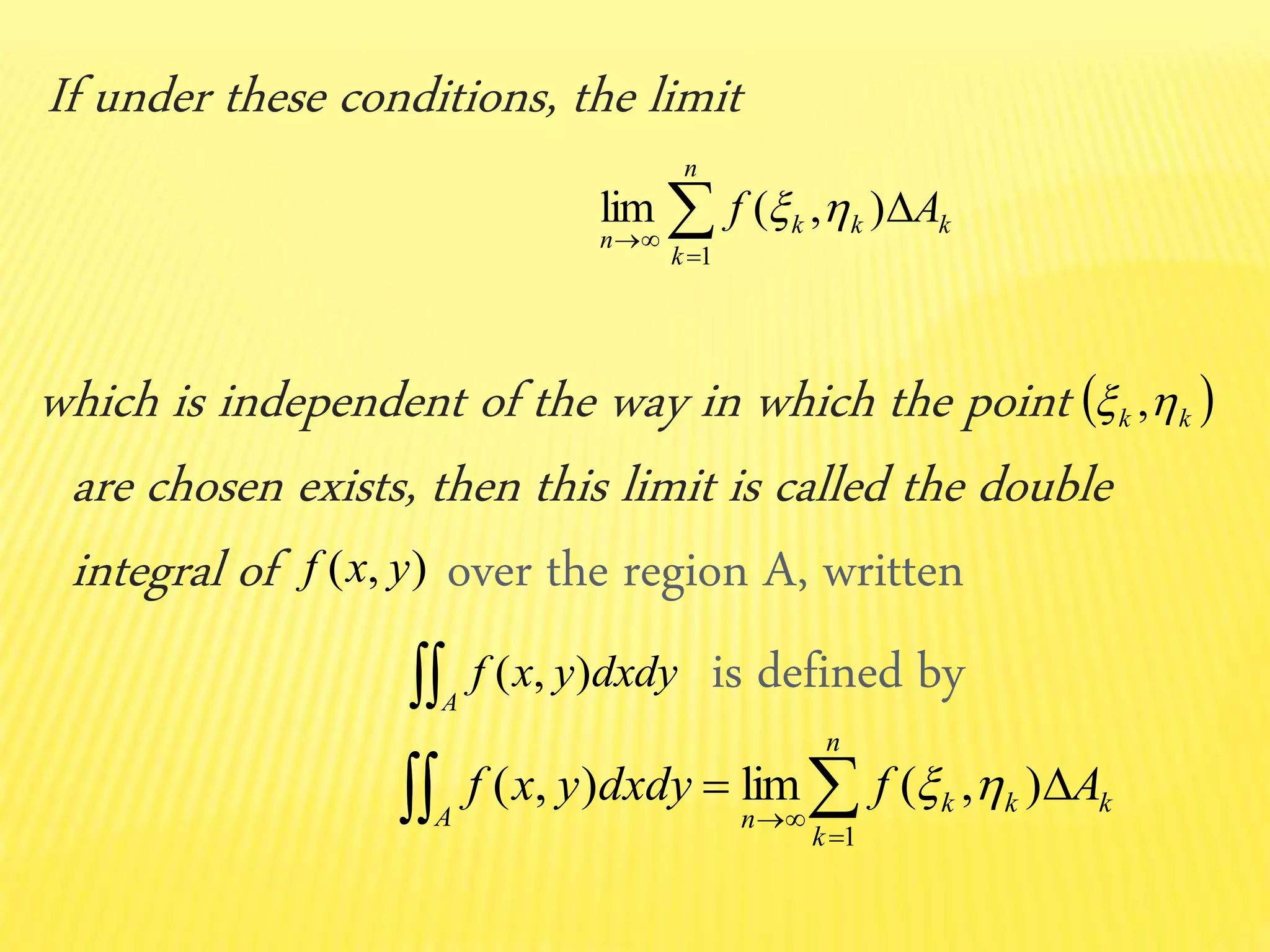 If under these conditions, the limit
which is independent of the way in which the point
are chosen exists, then this limit is called the double
integral of over the region A, written
is defined by



n
k
kkk
n
Af
1
),(lim 
 kk  ,
),( yxf
A
dxdyyxf ),(
kk
n
k
k
A n
Afdxdyyxf   

),(lim),(
1

 