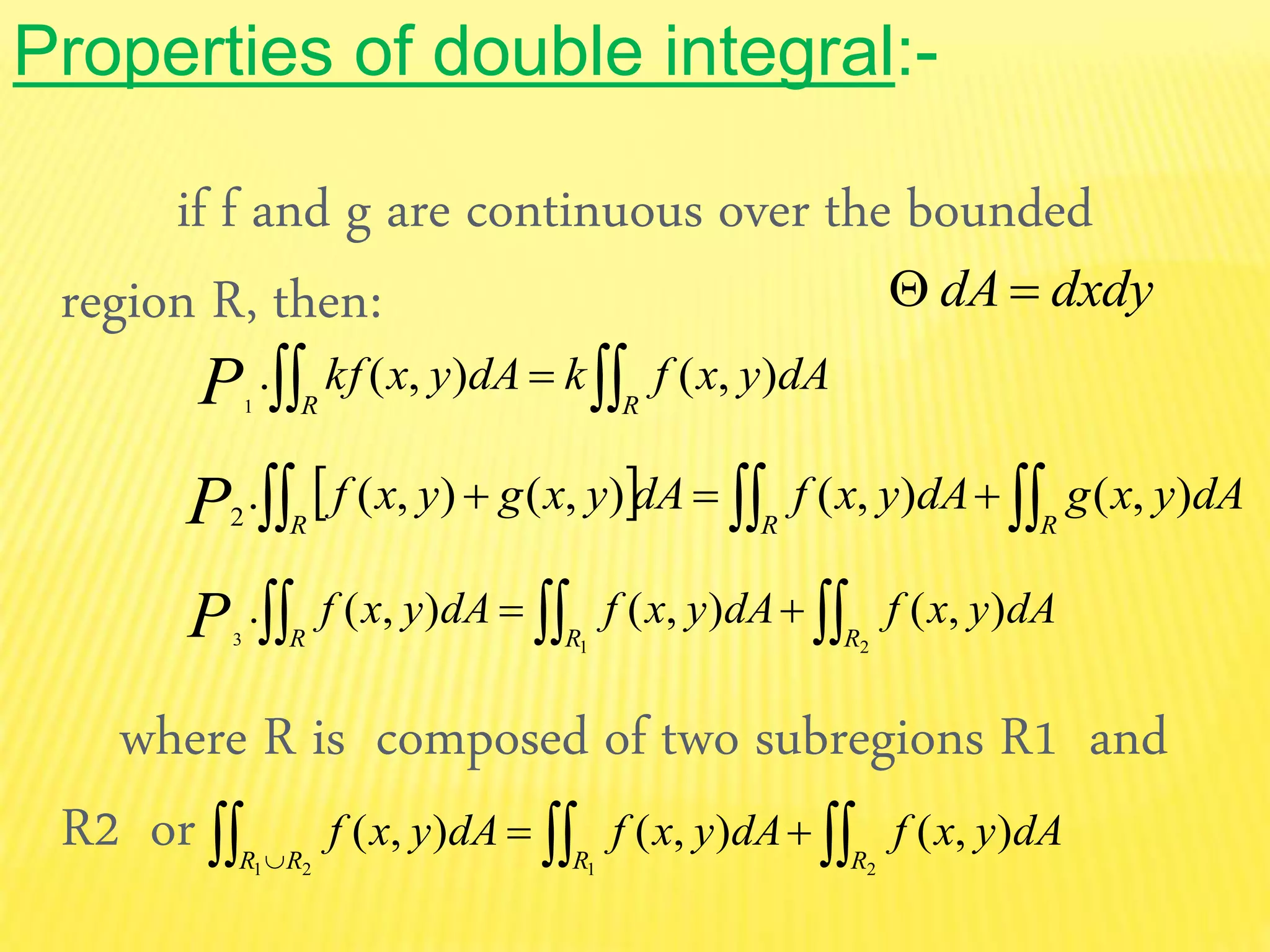Properties of double integral:-
if f and g are continuous over the bounded
region R, then:
where R is composed of two subregions R1 and
R2 or
 
R R
dAyxfkdAyxkfP ),(),(.
1
    
R RR
dAyxgdAyxfdAyxgyxfP ),(),(),(),(.2
  
R R R
dAyxfdAyxfdAyxfP 1 23
),(),(),(.
  

21 1 2
),(),(),(
RR R R
dAyxfdAyxfdAyxf
dxdydA 
 