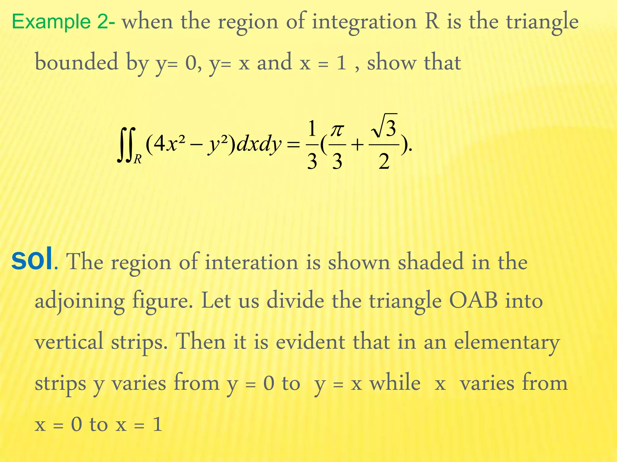 Example 2- when the region of integration R is the triangle
bounded by y= 0, y= x and x = 1 , show that
sol. The region of interation is shown shaded in the
adjoining figure. Let us divide the triangle OAB into
vertical strips. Then it is evident that in an elementary
strips y varies from y = 0 to y = x while x varies from
x = 0 to x = 1
).
2
3
3
(
3
1
²)²4( 

R
dxdyyx
 
