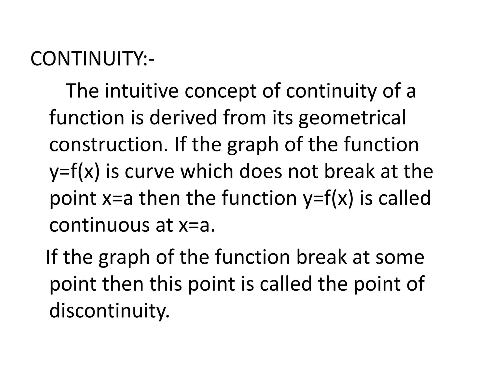 CONTINUITY:-
The intuitive concept of continuity of a
function is derived from its geometrical
construction. If the graph of the function
y=f(x) is curve which does not break at the
point x=a then the function y=f(x) is called
continuous at x=a.
If the graph of the function break at some
point then this point is called the point of
discontinuity.
 
