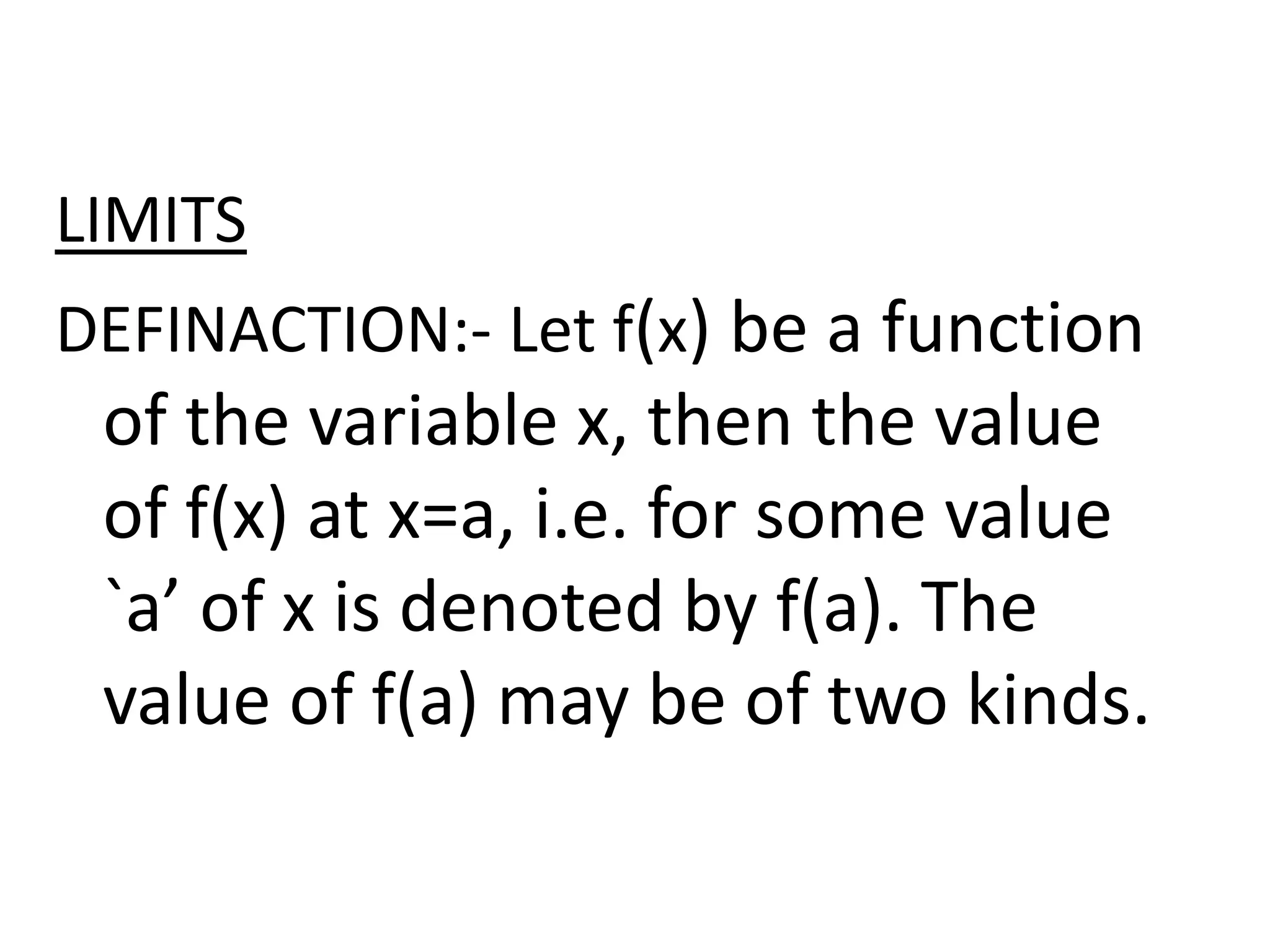 LIMITS
DEFINACTION:- Let f(x) be a function
of the variable x, then the value
of f(x) at x=a, i.e. for some value
`a’ of x is denoted by f(a). The
value of f(a) may be of two kinds.
 
