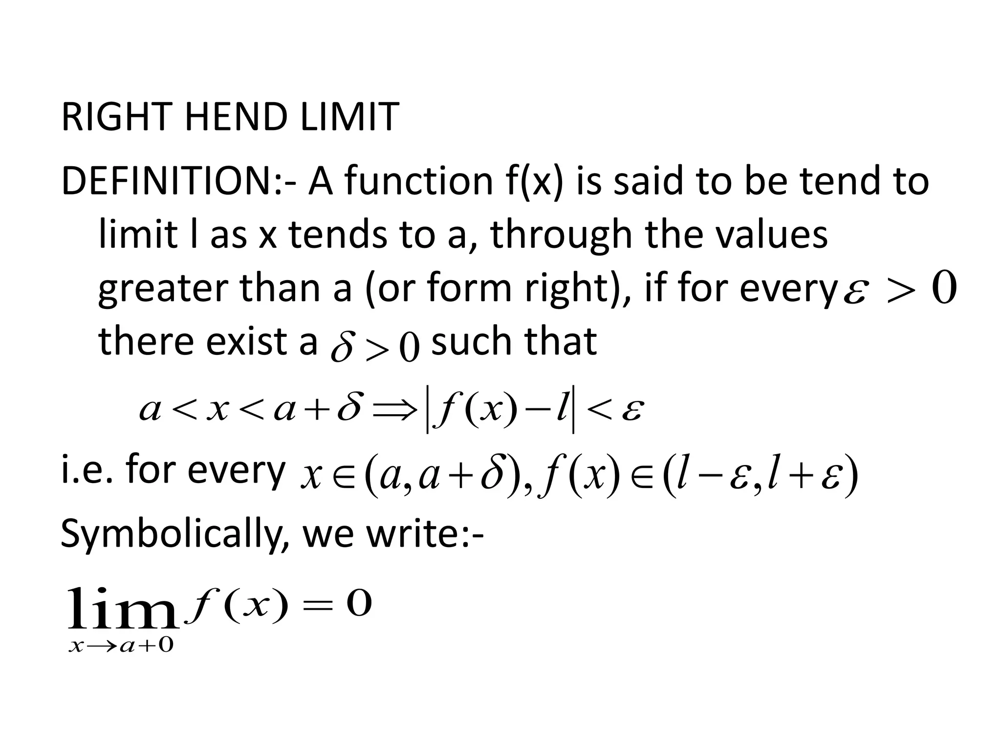 RIGHT HEND LIMIT
DEFINITION:- A function f(x) is said to be tend to
limit l as x tends to a, through the values
greater than a (or form right), if for every
there exist a such that
i.e. for every
Symbolically, we write:-
0
0
  lxfaxa )(
),()(),,(   llxfaax
0)(lim0


xf
ax
 