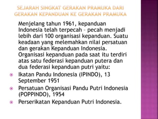 Menjelang tahun 1961, kepanduan
Indonesia telah terpecah – pecah menjadi
lebih dari 100 organisasi kepanduan. Suatu
keadaan yang melemahkan nilai persatuan
dan gerakan Kepanduan Indonesia.
Organisasi kepanduan pada saat itu terdiri
atas satu federasi kepanduan putera dan
dua federasi kepanduan putri yaitu:
 Ikatan Pandu Indonesia (IPINDO), 13
September 1951
 Persatuan Organisasi Pandu Putri Indonesia
(POPPINDO), 1954
 Perserikatan Kepanduan Putri Indonesia.
 