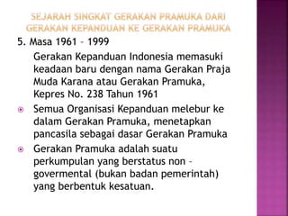 5. Masa 1961 – 1999
Gerakan Kepanduan Indonesia memasuki
keadaan baru dengan nama Gerakan Praja
Muda Karana atau Gerakan Pramuka,
Kepres No. 238 Tahun 1961
 Semua Organisasi Kepanduan melebur ke
dalam Gerakan Pramuka, menetapkan
pancasila sebagai dasar Gerakan Pramuka
 Gerakan Pramuka adalah suatu
perkumpulan yang berstatus non –
govermental (bukan badan pemerintah)
yang berbentuk kesatuan.
 