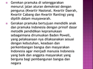  Gerekan pramuka di selenggarakan
menurut jalan aturan demokrasi dengan
pengurus (Kwartir Nasional. Kwartir Daerah,
Kwartir Cabang dan Kwartir Ranting) yang
dipilih dalam musyawarah.
 Gerakan pramuka bertujuan mendidik anak
dan pramuka Indonesia dengan prinsif dasar
metodik pendidikan kepramukaan
sebagaimana dirumuskan Baden Powell,
yang pelaksanaan nya dilaksanakan sesuai
dengan kebutuhan, keadaan dan
perkembangan bangsa dan masyarakan
Indonesia agar menjadi manusia Indonesia
yang baik dan anggota masyarakat yang
berguna bagi pembangunan bangsa dan
negara
 