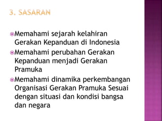 Memahami sejarah kelahiran
Gerakan Kepanduan di Indonesia
Memahami perubahan Gerakan
Kepanduan menjadi Gerakan
Pramuka
Memahami dinamika perkembangan
Organisasi Gerakan Pramuka Sesuai
dengan situasi dan kondisi bangsa
dan negara
 