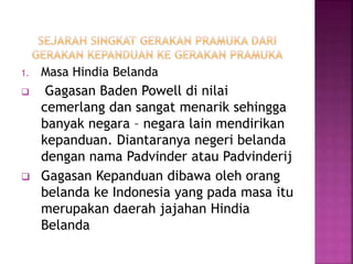 1. Masa Hindia Belanda
 Gagasan Baden Powell di nilai
cemerlang dan sangat menarik sehingga
banyak negara – negara lain mendirikan
kepanduan. Diantaranya negeri belanda
dengan nama Padvinder atau Padvinderij
 Gagasan Kepanduan dibawa oleh orang
belanda ke Indonesia yang pada masa itu
merupakan daerah jajahan Hindia
Belanda
 