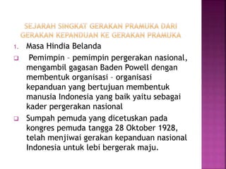 1. Masa Hindia Belanda
 Pemimpin – pemimpin pergerakan nasional,
mengambil gagasan Baden Powell dengan
membentuk organisasi – organisasi
kepanduan yang bertujuan membentuk
manusia Indonesia yang baik yaitu sebagai
kader pergerakan nasional
 Sumpah pemuda yang dicetuskan pada
kongres pemuda tangga 28 Oktober 1928,
telah menjiwai gerakan kepanduan nasional
Indonesia untuk lebi bergerak maju.
 