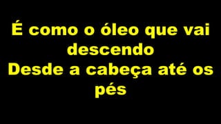 É como o óleo que vai
descendo
Desde a cabeça até os
pés
 