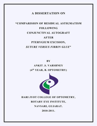 A DISSERTATION ON
“COMPARISION OF RESIDUAL ASTIGMATISM
FOLLOWING
CONJUNCTIVAL AUTOGRAFT
AFTER
PTERYGIUM EXCISION,
SUTURE VERSUS FIBRIN GLUE”
BY
ANKIT .S. VARSHNEY
(4th
YEAR, B. OPTOMETRY)
HARI JYOT COLLEGE OF OPTOMETRY,
ROTARY EYE INSTITUTE,
NAVSARI, GUJARAT.
2010-2011.
 