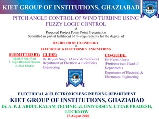 PITCH ANGLE CONTROL OF WIND TURBINE USING
FUZZY LOGIC CONTROL
A
Proposed Project Power Point Presentation
Submitted in partial fulfilment of the requirements for the degree of
BACHELOR OFTECHNOLOGY
in
ELECTRICAL & ELECTRONICS ENGINEERING
ELECTRICAL & ELECTRONICS ENGINEERING DEPARTMENT
KIET GROUP OF INSTITUTIONS, GHAZIABAD
Dr. A. P. J. ABDUL KALAM TECHNICAL UNIVERSITY, UTTAR PRADESH,
LUCKNOW
SUBMITTED BY:
GROUP NO.: P-01
1. Arpit Bhushan Sharma
2. Alok Shukla
CO-GUIDE:
Dr. Neeraj Gupta
(Professor cum Head of
Department)
Department of Electrical &
Electronics Engineering
GUIDE:
Dr. Brijesh Singh (Associate Professor)
Department of Electrical & Electronics
Engineering
KIET GROUP OF INSTITUTIONS, GHAZIABAD
13 August 2020
 