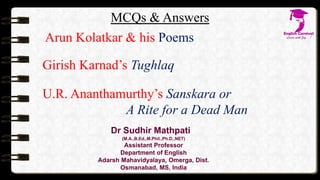MCQs & Answers
Arun Kolatkar & his Poems
Girish Karnad’s Tughlaq
U.R. Ananthamurthy’s Sanskara or
A Rite for a Dead Man
Dr Sudhir Mathpati
(M.A.,B.Ed.,M.Phil.,Ph.D.,NET)
Assistant Professor
Department of English
Adarsh Mahavidyalaya, Omerga, Dist.
Osmanabad, MS, India
 