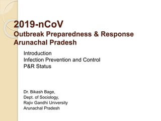 2019-nCoV
Outbreak Preparedness & Response
Arunachal Pradesh
Introduction
Infection Prevention and Control
P&R Status
Dr. Bikash Bage,
Dept. of Sociology,
Rajiv Gandhi University
Arunachal Pradesh
 