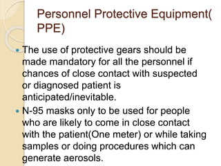 Personnel Protective Equipment(
PPE)
 The use of protective gears should be
made mandatory for all the personnel if
chances of close contact with suspected
or diagnosed patient is
anticipated/inevitable.
 N-95 masks only to be used for people
who are likely to come in close contact
with the patient(One meter) or while taking
samples or doing procedures which can
generate aerosols.
 