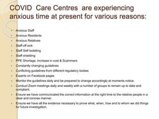 COVID Care Centres are experiencing
anxious time at present for various reasons:
 Anxious Staff
 Anxious Residents
 Anxious Relatives
 Staff off sick
 Staff Self Isolating
 Staff shielding
 PPE Shortage, Increase in cost & Scammers
 Constantly changing guidelines
 Conflicting guidelines from different regulatory bodies
 Experts on Facebook pages
 Monitor the guidelines daily and be prepared to change accordingly at moments notice.
 Conduct Zoom meetings daily and weekly with a number of groups to remain up to date and
compliant.
 Ensure we have communicated the correct information at the right time to the relative people in a
clear and concise manner.
 Ensure we have all the evidence necessary to prove what, when, how and to whom we did things
for future investigation.
 