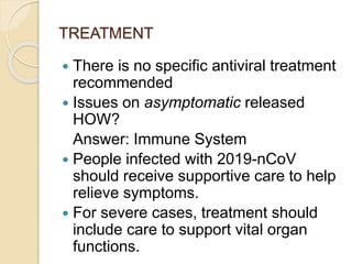 TREATMENT
 There is no specific antiviral treatment
recommended
 Issues on asymptomatic released
HOW?
Answer: Immune System
 People infected with 2019-nCoV
should receive supportive care to help
relieve symptoms.
 For severe cases, treatment should
include care to support vital organ
functions.
 