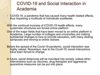 COVID-19 and Social Interaction in
Academia
 COVID-19, a pandemic that has caused many health related effects,
thus impacting a multitude of individuals worldwide.
With the continual increase of COVID-19 health effects, many
systematic structures are forced online platform
One of the major fields that have been moved to an online platform is
Academia. Large number of colleges and universities are making
substantial changes to how to provide education, with many closing
campuses and moving to online classes.
Before the spread of the Covid-19 pandemic, social interaction was
highly valued. Nowadays, due to the Covid-19, social interactions
have been forced to change.
In future, social distancing will be inscribed into society, unless other
interventions such as vaccines, drug therapies and aggressive
quarantine measures can be put into place.
 
