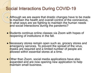 Social Interactions During COVID-19
 Although we are aware that drastic changes have to be made
to maintain the health and overall control of the coronavirus,
In what ways are we fighting to maintain the human needs
and social interactions during the pandemic?
● Students continue online classes via Zoom with hopes of
reopening of institutions in the fall.
● Necessary stores remain open such as, grocery stores and
emergency services. To prevent the spread of the virus,
masks are required and a limited number of people are
allowed within essential stores at a time.
● Other than Zoom, social media applications have also
expanded and are now opening new application to help
maintain small business.
 