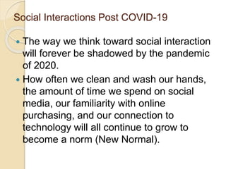 Social Interactions Post COVID-19
 The way we think toward social interaction
will forever be shadowed by the pandemic
of 2020.
 How often we clean and wash our hands,
the amount of time we spend on social
media, our familiarity with online
purchasing, and our connection to
technology will all continue to grow to
become a norm (New Normal).
 
