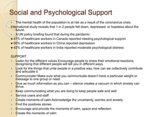 Social and Psychological Support
 The mental health of the population is at risk as a result of the coronavirus crisis.
International study reveals that 1 in 2 people felt down, depressed, or hopeless about the
future.
 A UN policy briefing found that during the pandemic:
● 47% of healthcare workers in Canada reported needing psychological support
● 50% of healthcare workers in China reported depression
● 42% of healthcare workers in India reported moderate psychological distress
SUPPORT
 Listen for the different voices Encourage people to share their emotional reactions,
recognising that different people will tell you in different ways.
 Look for the things that unite people in a positive way, how can we collectively contribute
and articulate it.
 Communicate! Make sure what you communicate doesn’t have a particular weight or
message to one group or need
 Give as much information as you can – silence creates a vacuum in which anxiety can
thrive.
 Keep communicating what you are doing to keep people safe and well
 Service users and staff
 Create moments of calm Acknowledge the uncertainty, worries and anxiety
 Find the positives stories
 Encourage and provide the moments of calm, space and reflection
 Create the moments of calm
 