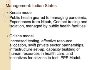 Management: Indian States
 Kerala model
Public health geared to managing pandemic,
Experiences from Nipah, Contact tracing and
isolation, managed by public health facilities
 Odisha model
Increased testing, effective resource
allocation, swift private sector partnerships,
infrastructure set‐up, capacity building of
human resources in health care, and
incentives for citizens to test, PPP Model.
 
