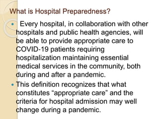 What is Hospital Preparedness?
 Every hospital, in collaboration with other
hospitals and public health agencies, will
be able to provide appropriate care to
COVID‐19 patients requiring
hospitalization maintaining essential
medical services in the community, both
during and after a pandemic.
 This definition recognizes that what
constitutes “appropriate care” and the
criteria for hospital admission may well
change during a pandemic.
 