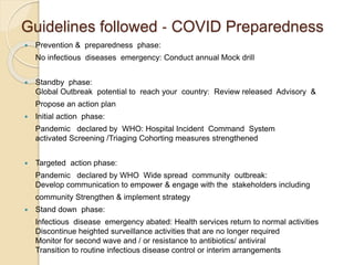Guidelines followed ‐ COVID Preparedness
 Prevention & preparedness phase:
No infectious diseases emergency: Conduct annual Mock drill
 Standby phase:
Global Outbreak potential to reach your country: Review released Advisory &
Propose an action plan
 Initial action phase:
Pandemic declared by WHO: Hospital Incident Command System
activated Screening /Triaging Cohorting measures strengthened
 Targeted action phase:
Pandemic declared by WHO Wide spread community outbreak:
Develop communication to empower & engage with the stakeholders including
community Strengthen & implement strategy
 Stand down phase:
Infectious disease emergency abated: Health services return to normal activities
Discontinue heighted surveillance activities that are no longer required
Monitor for second wave and / or resistance to antibiotics/ antiviral
Transition to routine infectious disease control or interim arrangements
 