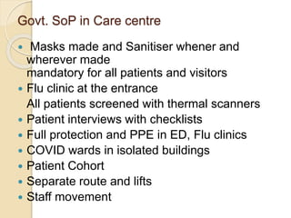 Govt. SoP in Care centre
 Masks made and Sanitiser whener and
wherever made
mandatory for all patients and visitors
 Flu clinic at the entrance
All patients screened with thermal scanners
 Patient interviews with checklists
 Full protection and PPE in ED, Flu clinics
 COVID wards in isolated buildings
 Patient Cohort
 Separate route and lifts
 Staff movement
 