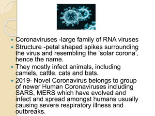  Coronaviruses -large family of RNA viruses
 Structure -petal shaped spikes surrounding
the virus and resembling the ‘solar corona’,
hence the name.
 They mostly infect animals, including
camels, cattle, cats and bats.
 2019- Novel Coronavirus belongs to group
of newer Human Coronaviruses including
SARS, MERS which have evolved and
infect and spread amongst humans usually
causing severe respiratory illness and
outbreaks.
 