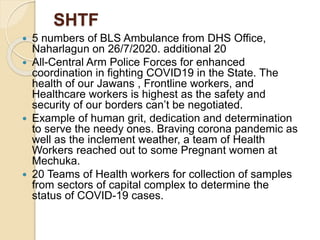 SHTF
 5 numbers of BLS Ambulance from DHS Office,
Naharlagun on 26/7/2020. additional 20
 All-Central Arm Police Forces for enhanced
coordination in fighting COVID19 in the State. The
health of our Jawans , Frontline workers, and
Healthcare workers is highest as the safety and
security of our borders can’t be negotiated.
 Example of human grit, dedication and determination
to serve the needy ones. Braving corona pandemic as
well as the inclement weather, a team of Health
Workers reached out to some Pregnant women at
Mechuka.
 20 Teams of Health workers for collection of samples
from sectors of capital complex to determine the
status of COVID-19 cases.
 
