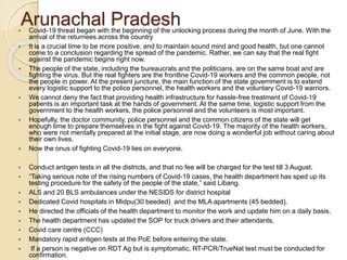 Arunachal Pradesh Covid-19 threat began with the beginning of the unlocking process during the month of June. With the
arrival of the returnees across the country
 It is a crucial time to be more positive, and to maintain sound mind and good health, but one cannot
come to a conclusion regarding the spread of the pandemic. Rather, we can say that the real fight
against the pandemic begins right now.
 The people of the state, including the bureaucrats and the politicians, are on the same boat and are
fighting the virus. But the real fighters are the frontline Covid-19 workers and the common people, not
the people in power. At the present juncture, the main function of the state government is to extend
every logistic support to the police personnel, the health workers and the voluntary Covid-19 warriors.
 We cannot deny the fact that providing health infrastructure for hassle-free treatment of Covid-19
patients is an important task at the hands of government. At the same time, logistic support from the
government to the health workers, the police personnel and the volunteers is most important.
 Hopefully, the doctor community, police personnel and the common citizens of the state will get
enough time to prepare themselves in the fight against Covid-19. The majority of the health workers,
who were not mentally prepared at the initial stage, are now doing a wonderful job without caring about
their own lives.
 Now the onus of fighting Covid-19 lies on everyone.
 Conduct antigen tests in all the districts, and that no fee will be charged for the test till 3 August.
 “Taking serious note of the rising numbers of Covid-19 cases, the health department has sped up its
testing procedure for the safety of the people of the state,” said Libang.
 ALS and 20 BLS ambulances under the NESIDS for district hospital
 Dedicated Covid hospitals in Midpu(30 beeded) and the MLA apartments (45 bedded).
 He directed the officials of the health department to monitor the work and update him on a daily basis.
 The health department has updated the SOP for truck drivers and their attendants,
 Covid care centre (CCC)
 Mandatory rapid antigen tests at the PoE before entering the state.
 If a person is negative on RDT Ag but is symptomatic, RT-PCR/TrueNat test must be conducted for
confirmation.
 