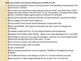 Some Occurrences in the process of Response to COVID-19 in AP.
 mostly among vegetable vendors and businessmen, and possibility of transmission from
truck drivers to vendors.
 door-to-door and ward-wise random testing carried out till 26th July 2020 About 13235
people have been tested in the ICR since 10 July. Out of these, 314 people have tested
positive. Complaint lodged against persons evading CCC admission
 Sanitizing foot-operated sanitizing machines and liquid sanitizer in government offices
 Driver engaged in Covid-19 duty beaten up
 The Arunachal Times Private schools allowed to charge tuition fees
 NESO urges MHRD, UGC against conducting final sem. Exams of colleges and
University.
 40-bedded hospital with ICU, OT and dialysis facilities at MLA Apartment
 Dedicated Covid health centre (DCHC) , Midpu to be made operational by 31 July 2020.
 DCHC Midpu is almost on the verge of completion. However, the Covid hospital at MLA
apartments will take some time to get ready,” he said.
 20% of Covid-19 cases in the state are from the armed forces.
 ACCI facilitates antigen tests for traders
 Single umbrella SoP
 Plasma therapy treatment for Covid-19 patients- TRIHMS and Pasighat and Zonal
hospitals
 14 TrueNat machines to start testing for Covid-19. 12 more machines procured
 State acquired 1.5 lakhs antigen test kits for two months. Rs 7 crore for kits.
 