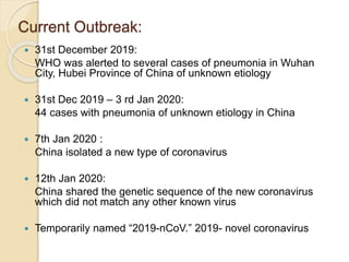 Current Outbreak:
 31st December 2019:
WHO was alerted to several cases of pneumonia in Wuhan
City, Hubei Province of China of unknown etiology
 31st Dec 2019 – 3 rd Jan 2020:
44 cases with pneumonia of unknown etiology in China
 7th Jan 2020 :
China isolated a new type of coronavirus
 12th Jan 2020:
China shared the genetic sequence of the new coronavirus
which did not match any other known virus
 Temporarily named “2019-nCoV.” 2019- novel coronavirus
 