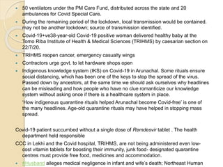  50 ventilators under the PM Care Fund, distributed across the state and 20
ambulances for Covid Special Care.
 During the remaining period of the lockdown, local transmission would be contained.
may not be another lockdown; source of transmission identified.
 Covid-19+ve38-year-old Covid-19 positive woman delivered healthy baby at the
Tomo Riba Institute of Health & Medical Sciences (TRIHMS) by caesarian section on
22/7/20.
 TRIHMS reopen cancer, emergency casualty wings
 Contractors urge govt. to let hardware shops open
 Indigenous knowledge system (IKS) on Covid-19 in Arunachal. Some rituals ensure
social distancing, which has been one of the keys to stop the spread of the virus.
Passed down by ancestors, at the same time we should ask ourselves why headlines
can be misleading and how people who have no clue romanticize our knowledge
system without asking once if there is a healthcare system in place.
‘How indigenous quarantine rituals helped Arunachal become Covid-free’ is one of
the many headlines. Age-old quarantine rituals may have helped in stopping mass
spread.
Covid-19 patient succumbed without a single dose of Remdesvir tablet . The health
department held responsible
CCC in Lekhi and the Covid hospital, TRIHMS, are not being administered even low-
cost vitamin tablets for boosting their immunity, junk food- designated quarantine
centres must provide free food, medicines and accommodation.
 #Husband alleges medical negligence in infant and wife’s death; Northeast Human
 