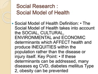 Social Research :
Social Model of Health
 Social Model of Health Definition: • The
Social Model of Health takes into account
the SOCIAL, CULTURAL,
ENVIRONMENTAL and ECONOMIC
determinants which AFFECT health and
produce INEQUITIES within the
population rather than the disease or
injury itself. Key Point: • If these
determinants can be addressed, many
diseases eg CVD, diabetes mellitus Type
2, obesity can be prevented
 